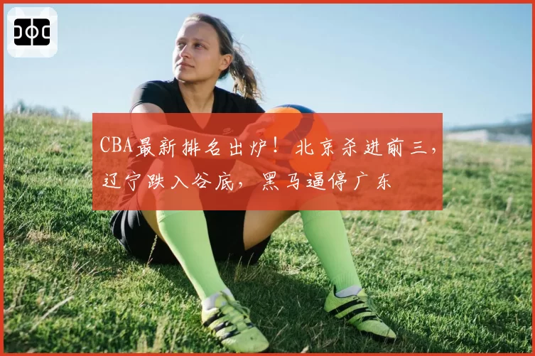 CBA最新排名出炉!北京杀进前三,辽宁跌入谷底,黑马逼停广东