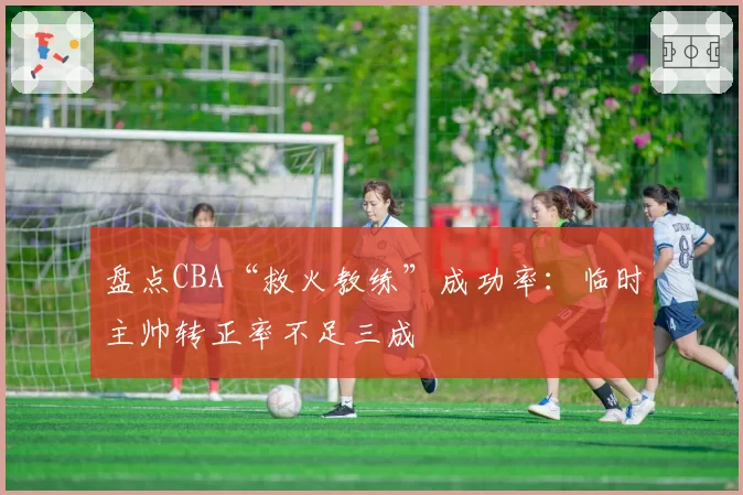 盘点CBA“救火教练”成功率:临时主帅转正率不足三成