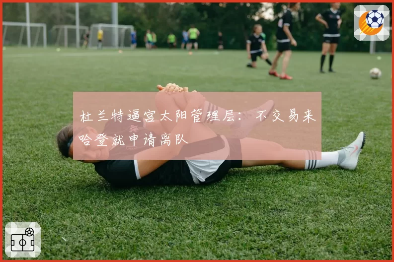 杜兰特逼宫太阳管理层：不交易来哈登就申请离队