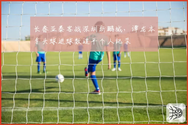 长春亚泰客战深圳新鹏城,谭龙本季头球进球数追平个人纪录
