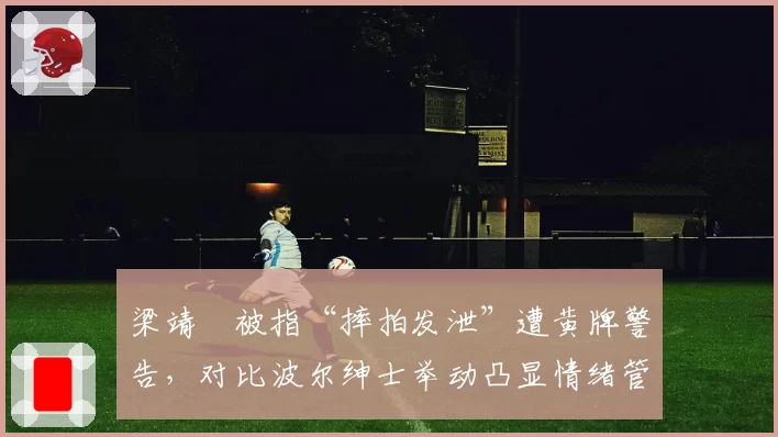 梁靖崑被指“摔拍发泄”遭黄牌警告,对比波尔绅士举动凸显情绪管理差距