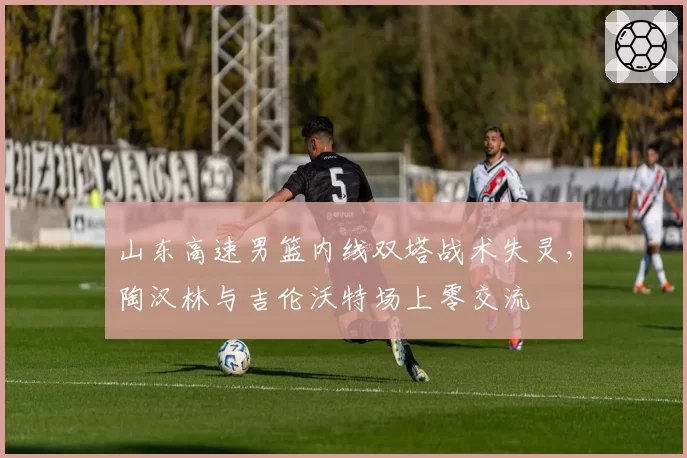 山东高速男篮内线双塔战术失灵,陶汉林与吉伦沃特场上零交流