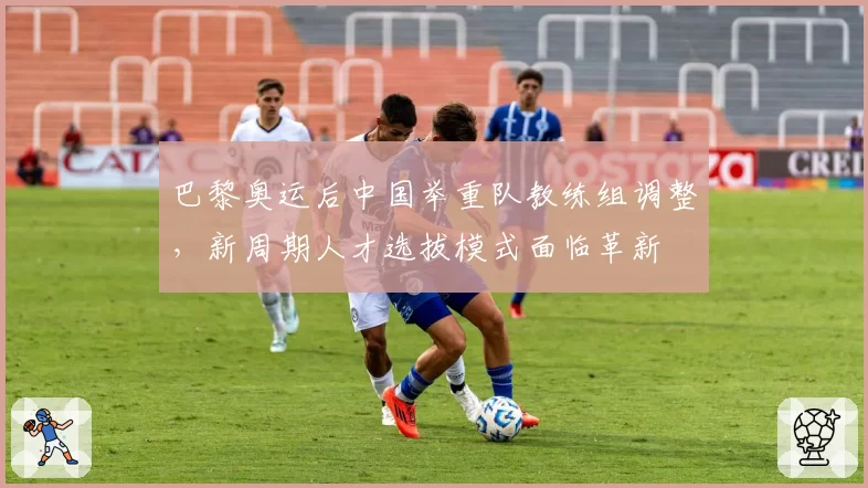 巴黎奥运后中国举重队教练组调整，新周期人才选拔模式面临革新