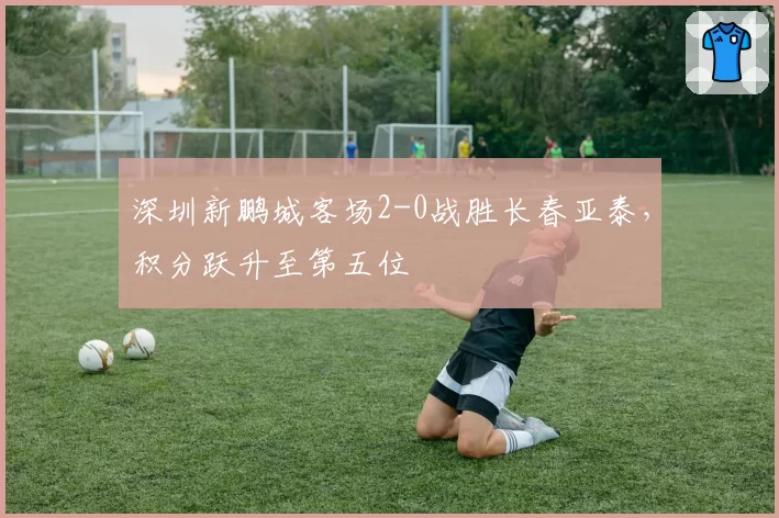 深圳新鹏城客场2-0战胜长春亚泰,积分跃升至第五位