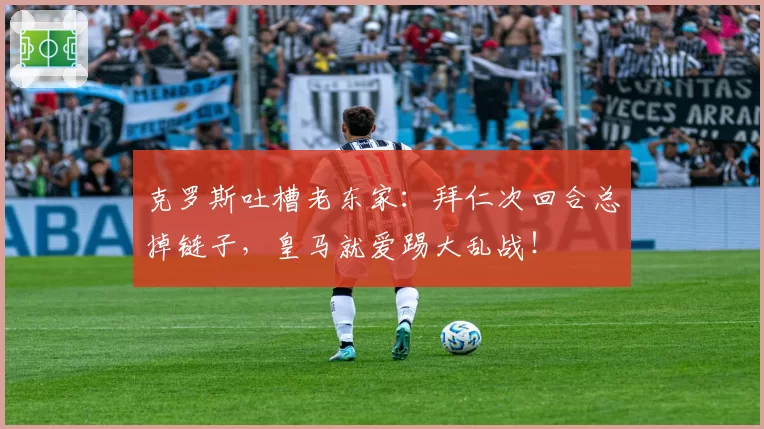 克罗斯吐槽老东家:拜仁次回合总掉链子,皇马就爱踢大乱战!