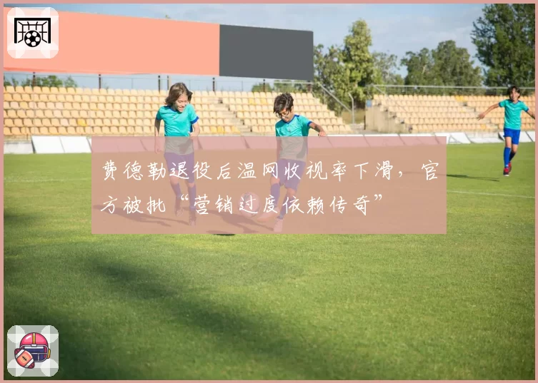 费德勒退役后温网收视率下滑,官方被批“营销过度依赖传奇”