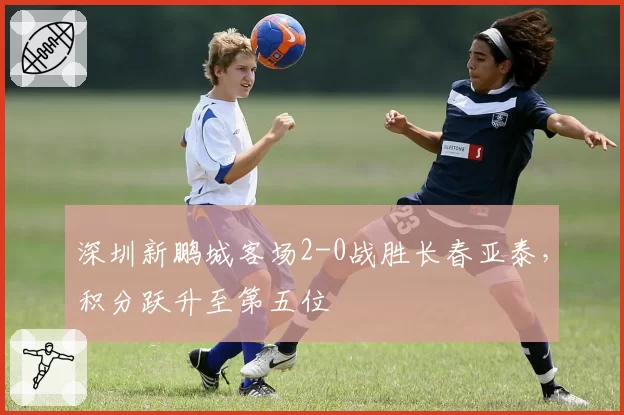 深圳新鹏城客场2-0战胜长春亚泰,积分跃升至第五位