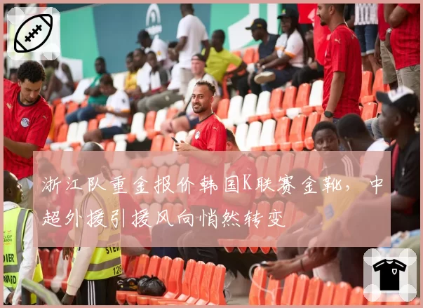 浙江队重金报价韩国K联赛金靴,中超外援引援风向悄然转变