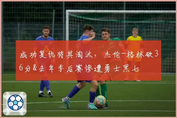 成功复仇将其淘汰，杰伦-格林砍36分&去年季后赛惨遭勇士黑七