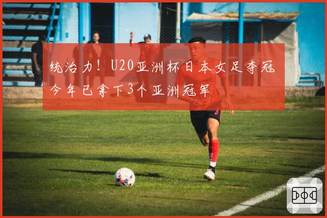 统治力！U20亚洲杯日本女足夺冠 今年已拿下3个亚洲冠军