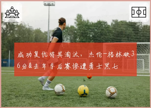 成功复仇将其淘汰，杰伦-格林砍36分&去年季后赛惨遭勇士黑七