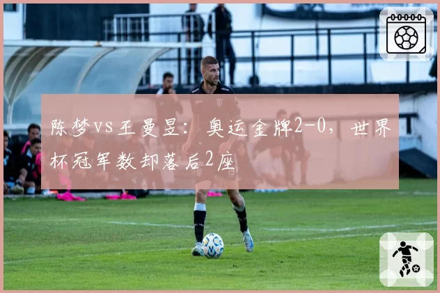 陈梦vs王曼昱：奥运金牌2-0，世界杯冠军数却落后2座