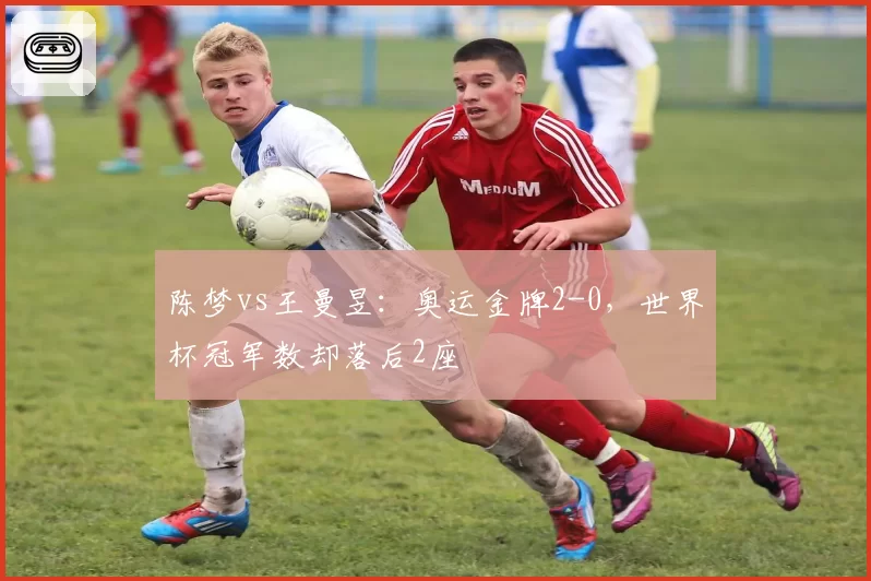 陈梦vs王曼昱：奥运金牌2-0，世界杯冠军数却落后2座