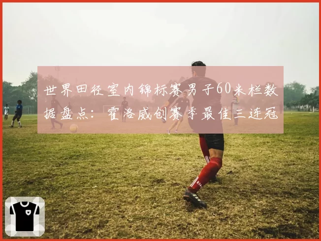 世界田径室内锦标赛男子60米栏数据盘点:霍洛威创赛季最佳三连冠