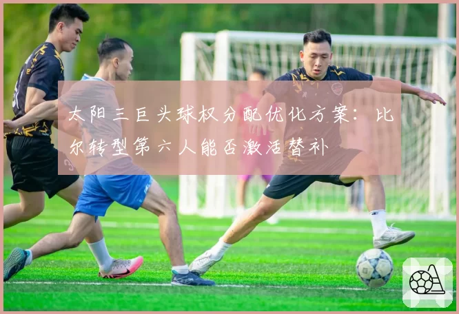 太阳三巨头球权分配优化方案:比尔转型第六人能否激活替补