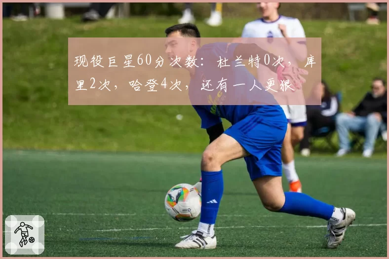 现役巨星60分次数:杜兰特0次,库里2次,哈登4次,还有一人更狠