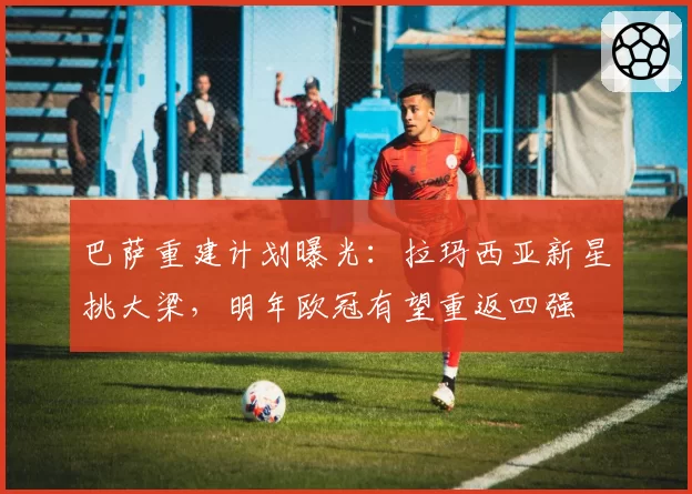 巴萨重建计划曝光:拉玛西亚新星挑大梁,明年欧冠有望重返四强