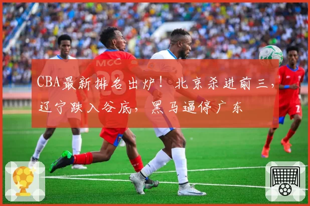 CBA最新排名出炉！北京杀进前三，辽宁跌入谷底，黑马逼停广东