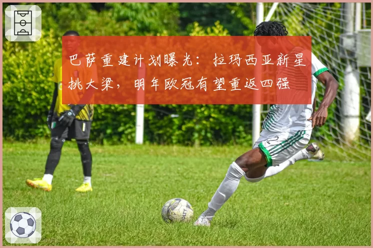 巴萨重建计划曝光:拉玛西亚新星挑大梁,明年欧冠有望重返四强