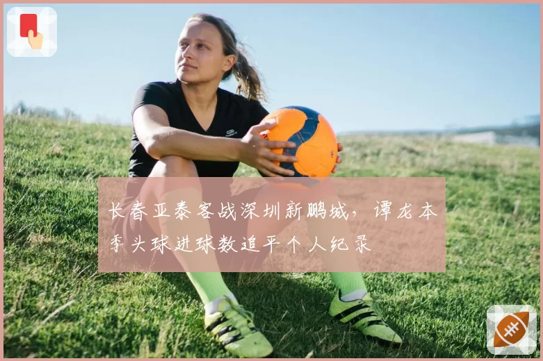 长春亚泰客战深圳新鹏城,谭龙本季头球进球数追平个人纪录