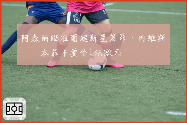 阿森纳瞄准葡超新星若昂·内维斯，本菲卡要价1亿欧元