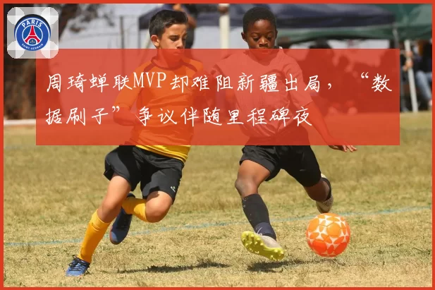 周琦蝉联MVP却难阻新疆出局，“数据刷子”争议伴随里程碑夜