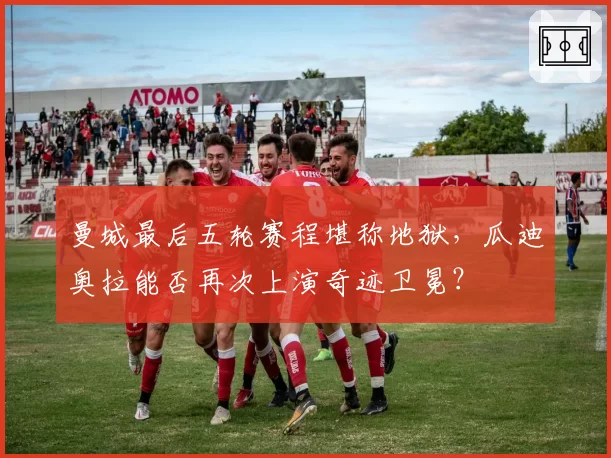 曼城最后五轮赛程堪称地狱,瓜迪奥拉能否再次上演奇迹卫冕?