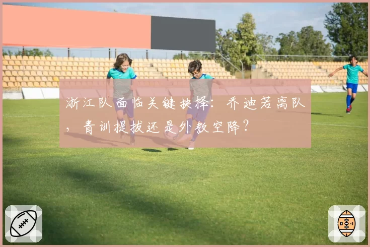 浙江队面临关键抉择：乔迪若离队，青训提拔还是外教空降？