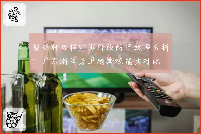 胡明轩与程帅澎外线防守效率分析：广东浙江后卫线撕咬能力对比